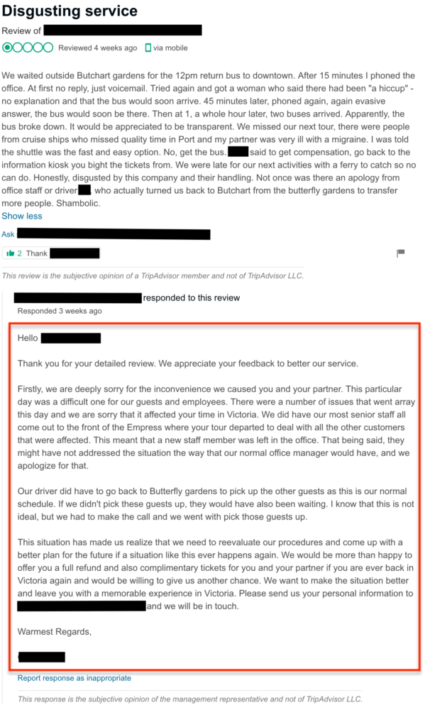 Management response: "Hello [REVIEWER], Thank you for your detailed review. We appreciate your feedback to better our service. Firstly, we are deeply sorry for the inconvenience we caused you and your partner. This particular day was a difficult one for our guests and employees. There were a number of issues that went array this day and we are sorry that it affected your time in Victoria. We did have our most senior staff all come out to the front of the Empress where your tour departed to deal with all the other customers that were affected. This meant that a new staff member was left in the office. That being said, they might have not addressed the situation the way that our normal office manager would have, and we apologize for that. Our driver did have to go back to Butterfly gardens to pick up the other guests as this is our normal schedule. If we didn’t pick these guests up, they would have also been waiting. I know that this is not ideal, but we had to make the call and we went with pick those guests up. This situation has made us realize that we need to reevaluate our procedures and come up with a better plan for the future if a situation like this ever happens again. We would be more than happy to offer you a full refund and also complimentary tickets for you and your partner if you are ever back in Victoria again and would be willing to give us another chance. We want to make the situation better and leave you with a memorable experience in Victoria. Please send us your personal information to [EMAIL] and we will be in touch. Warmest Regards, [BUSINESS]"